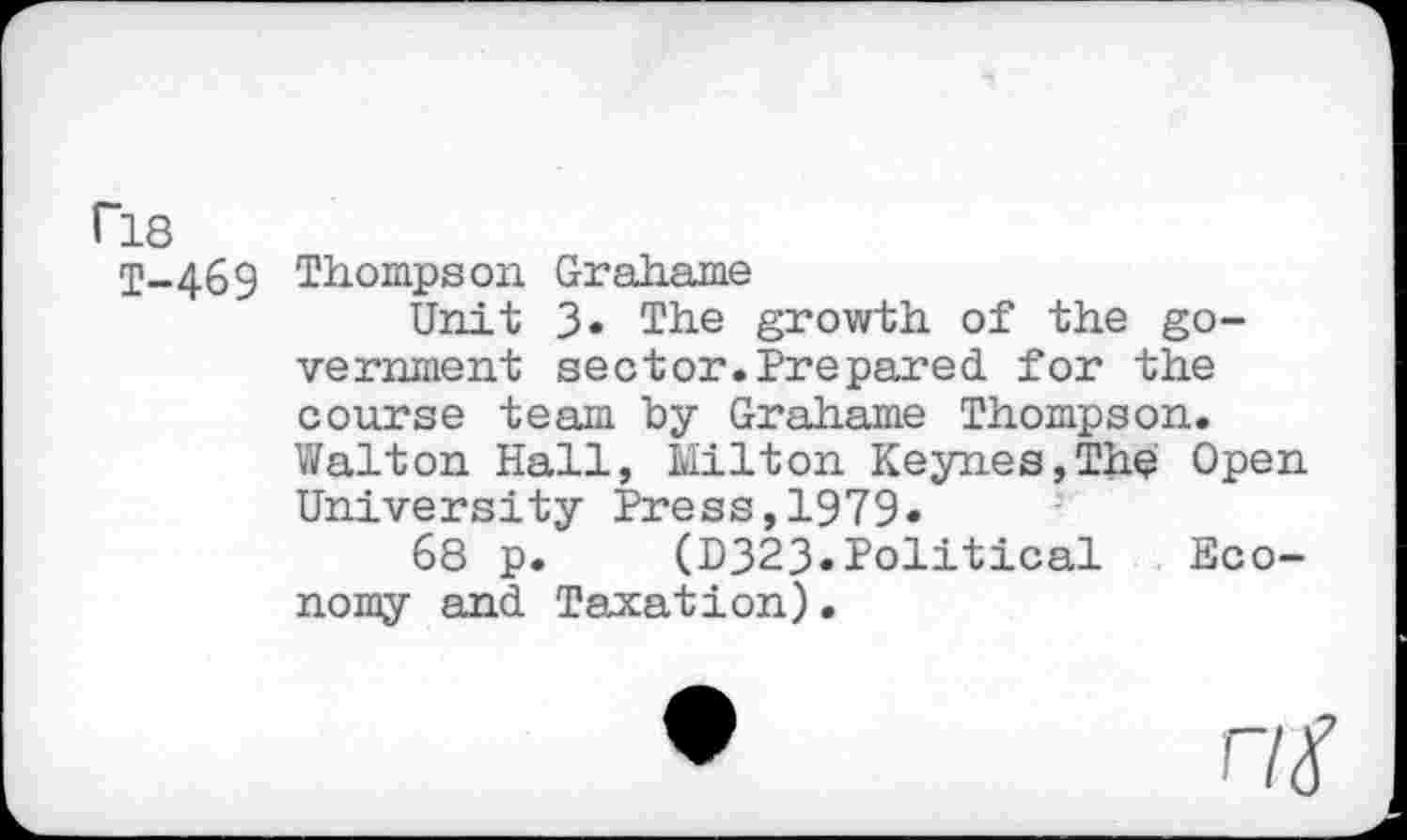 ﻿ri8
T-469 Thompson Grahame
Unit 3. The growth of the government sector. Prepared, for the course team by Grahame Thompson. Walton Hall, Milton Keynes,The Open University Press,1979«
68 p. (D323*Political Economy and Taxation).
nt